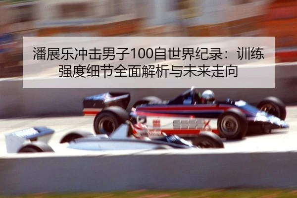 潘展乐冲击男子100自世界纪录：训练强度细节全面解析与未来走向